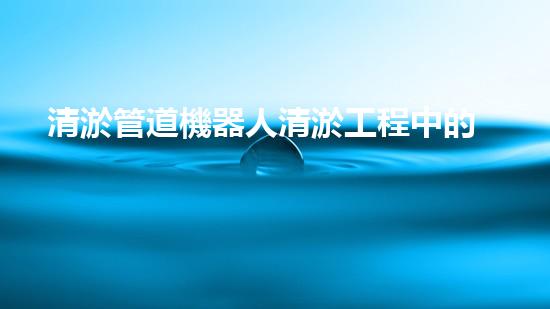 清淤管道機器人清淤工程中的關(guān)鍵技術(shù)和挑戰(zhàn)你明白嗎？揭秘背后的秘密與技巧！